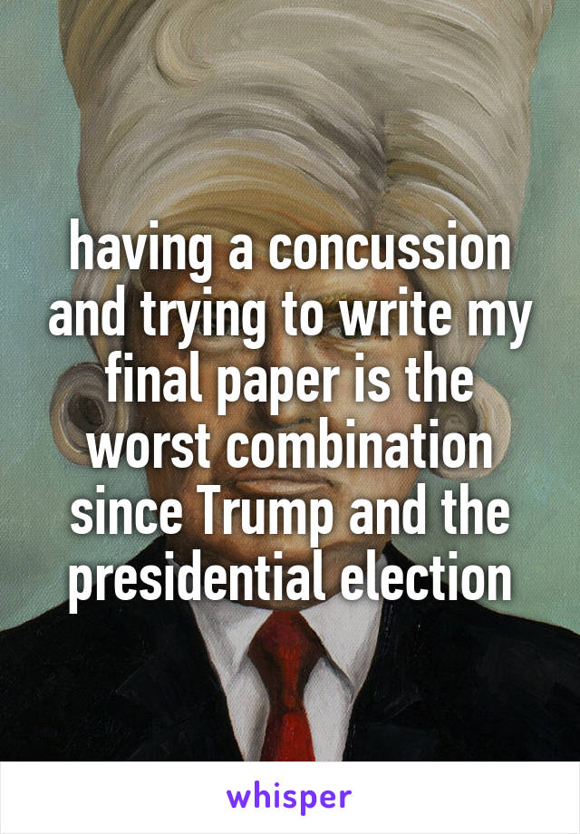 having a concussion and trying to write my final paper is the worst combination since Trump and the presidential election