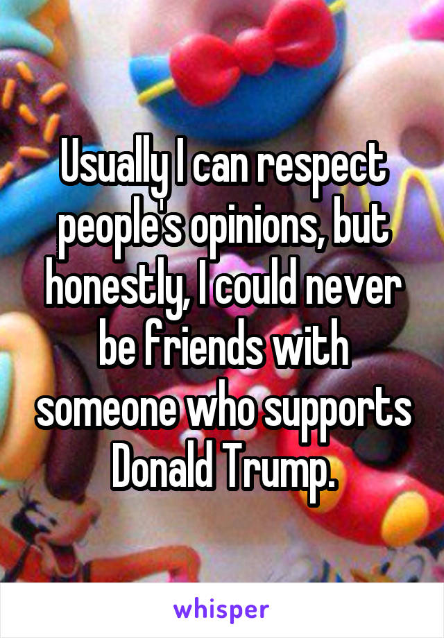 Usually I can respect people's opinions, but honestly, I could never be friends with someone who supports Donald Trump.