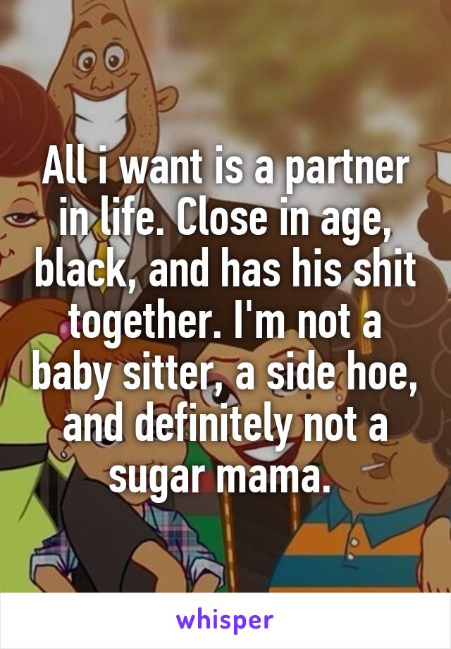 All i want is a partner in life. Close in age, black, and has his shit together. I'm not a baby sitter, a side hoe, and definitely not a sugar mama. 