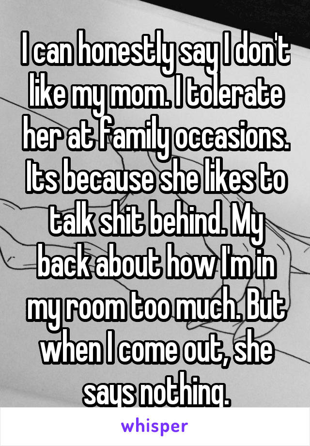 I can honestly say I don't like my mom. I tolerate her at family occasions. Its because she likes to talk shit behind. My back about how I'm in my room too much. But when I come out, she says nothing.