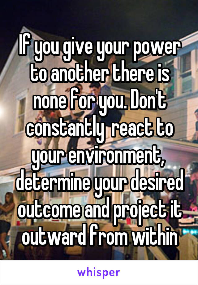 If you give your power to another there is none for you. Don't constantly  react to your environment,  determine your desired outcome and project it outward from within