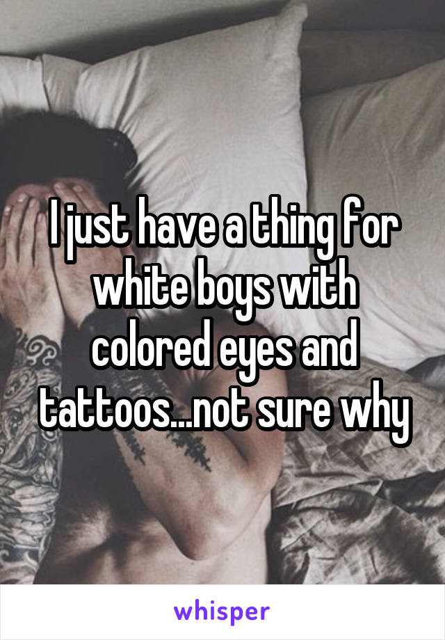 I just have a thing for white boys with colored eyes and tattoos...not sure why