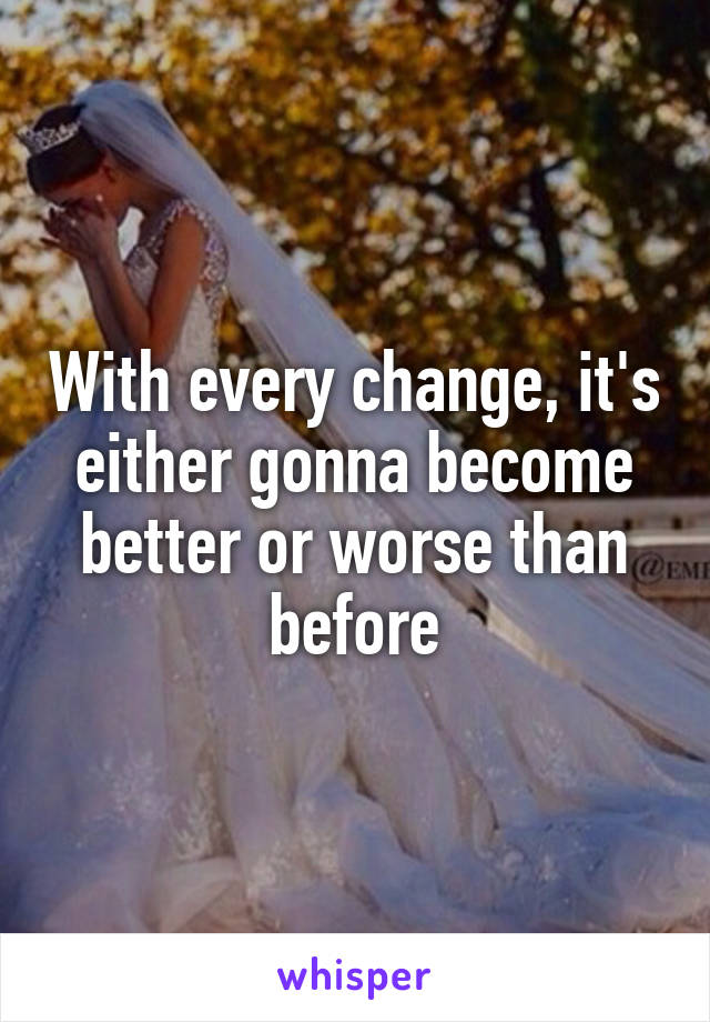 With every change, it's either gonna become better or worse than before