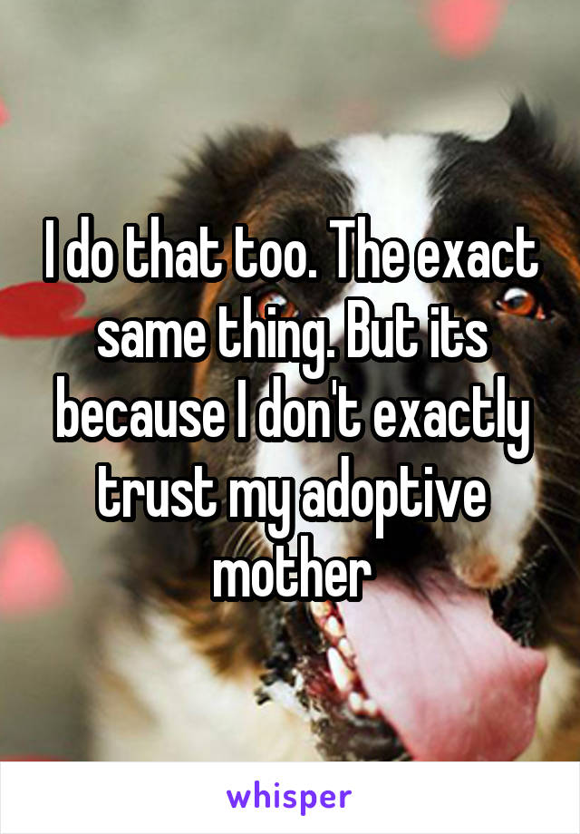 I do that too. The exact same thing. But its because I don't exactly trust my adoptive mother