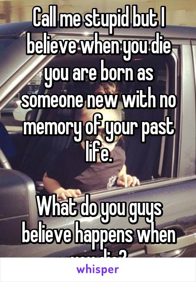 Call me stupid but I believe when you die you are born as someone new with no memory of your past life.

What do you guys believe happens when you die?