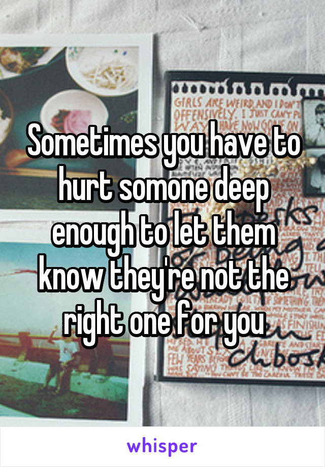 Sometimes you have to hurt somone deep enough to let them know they're not the right one for you