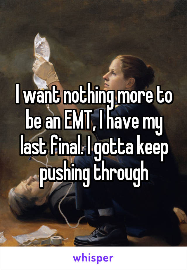 I want nothing more to be an EMT, I have my last final. I gotta keep pushing through