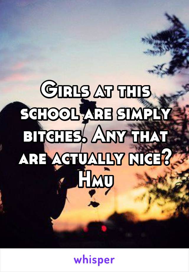 Girls at this school are simply bitches. Any that are actually nice? Hmu