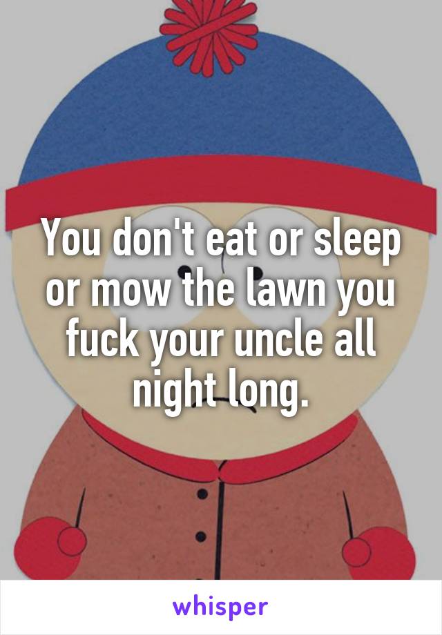 You don't eat or sleep or mow the lawn you fuck your uncle all night long.