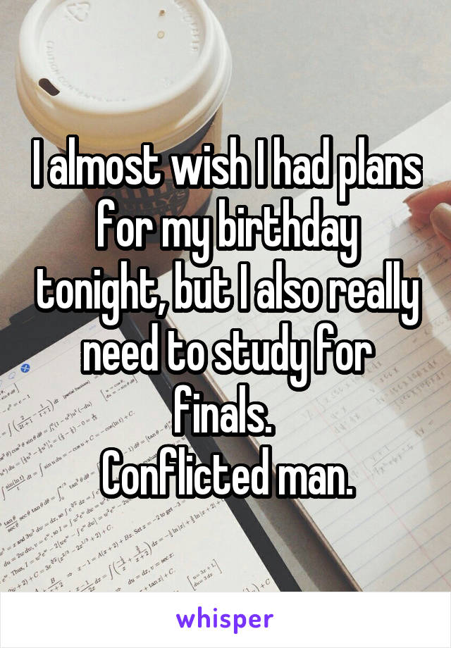 I almost wish I had plans for my birthday tonight, but I also really need to study for finals. 
Conflicted man.