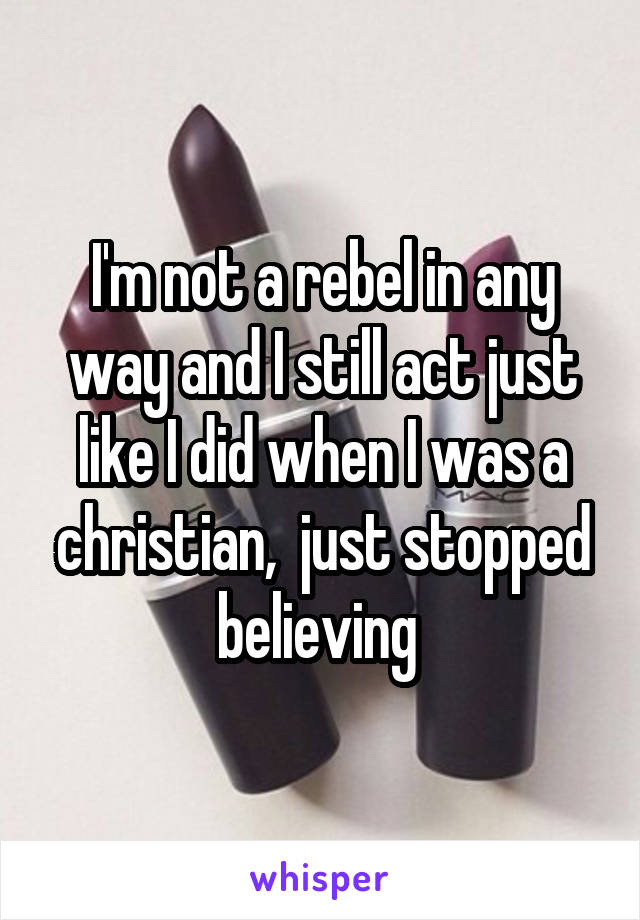 I'm not a rebel in any way and I still act just like I did when I was a christian,  just stopped believing 