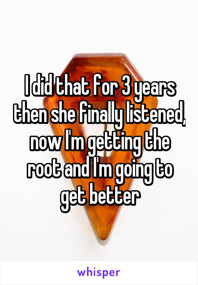 I did that for 3 years then she finally listened, now I'm getting the root and I'm going to get better