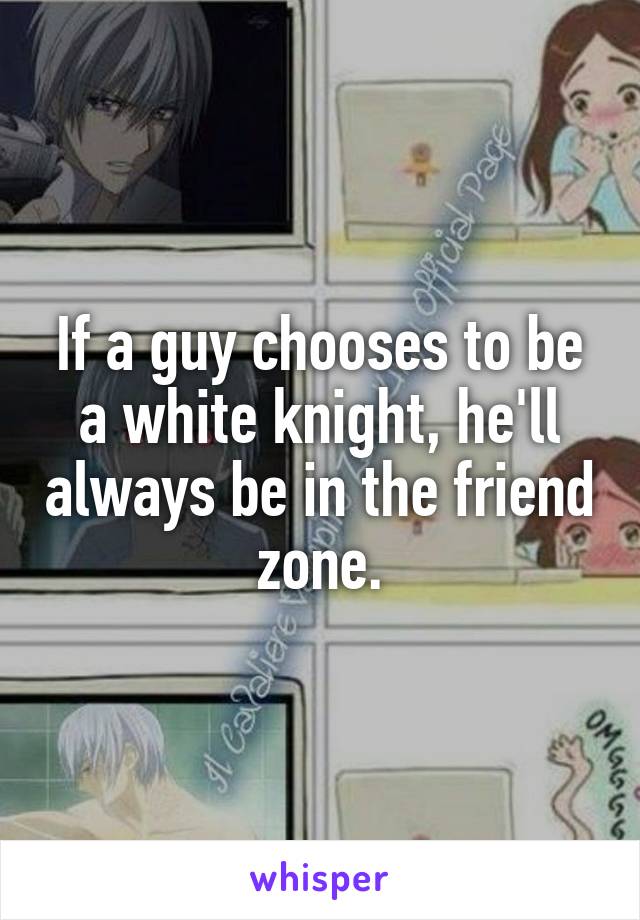 If a guy chooses to be a white knight, he'll always be in the friend zone.