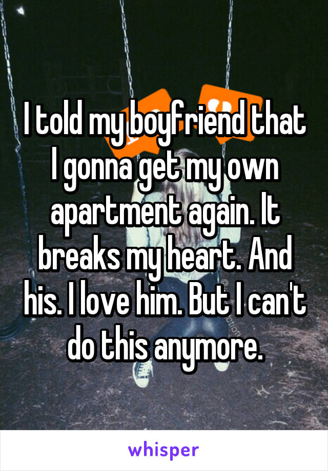 I told my boyfriend that I gonna get my own apartment again. It breaks my heart. And his. I love him. But I can't do this anymore.