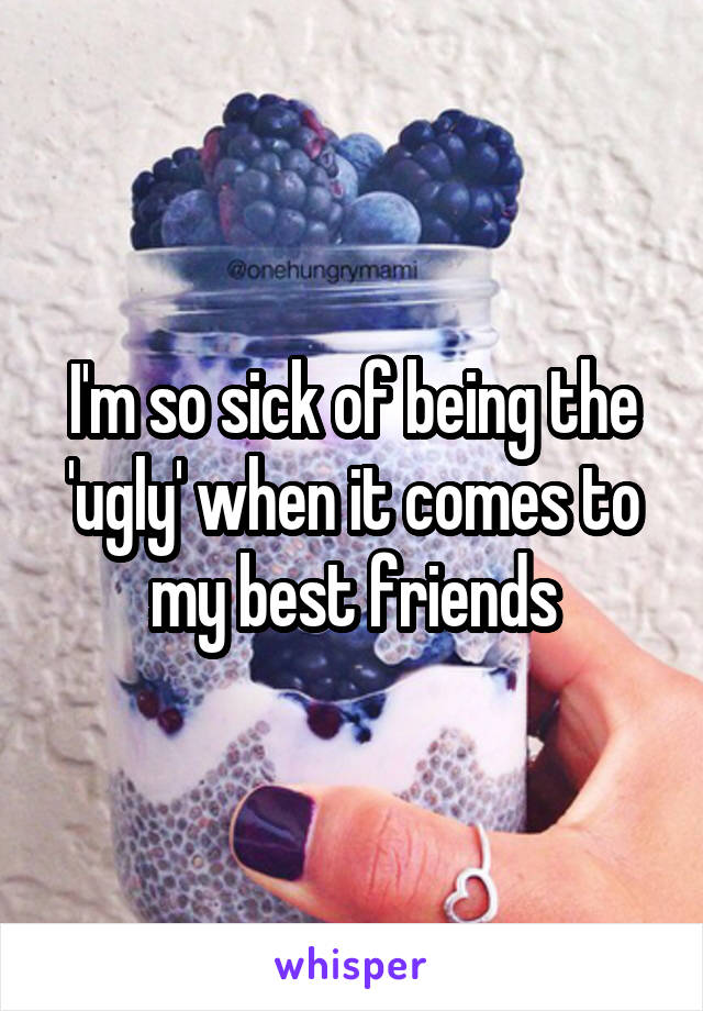 I'm so sick of being the 'ugly' when it comes to my best friends