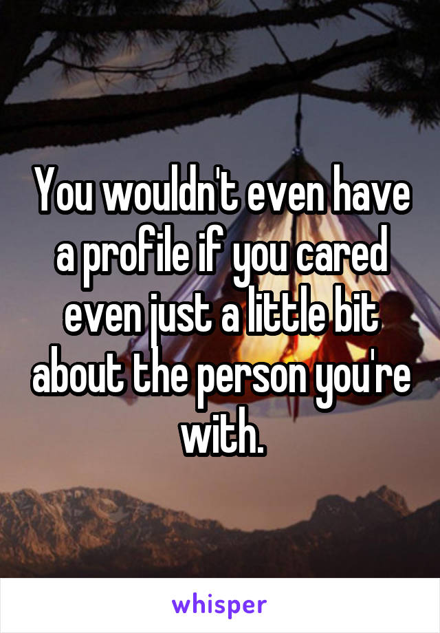 You wouldn't even have a profile if you cared even just a little bit about the person you're with.