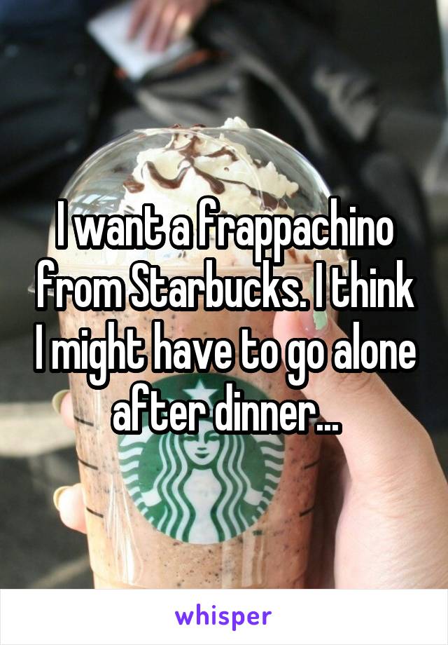 I want a frappachino from Starbucks. I think I might have to go alone after dinner...