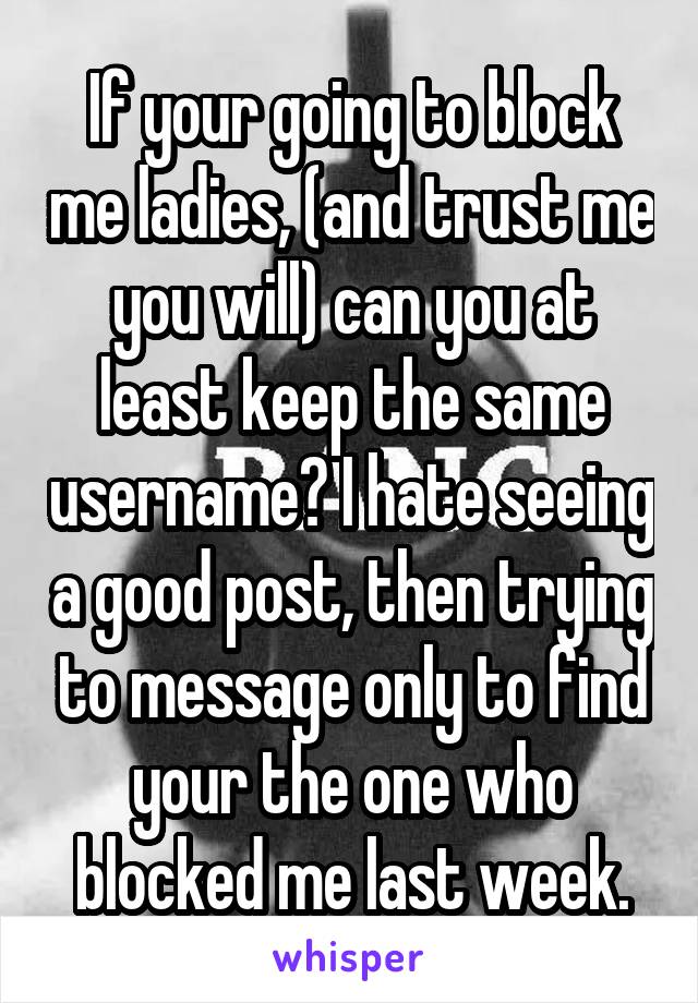 If your going to block me ladies, (and trust me you will) can you at least keep the same username? I hate seeing a good post, then trying to message only to find your the one who blocked me last week.