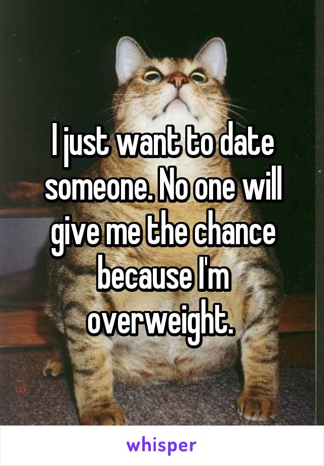 I just want to date someone. No one will give me the chance because I'm overweight. 