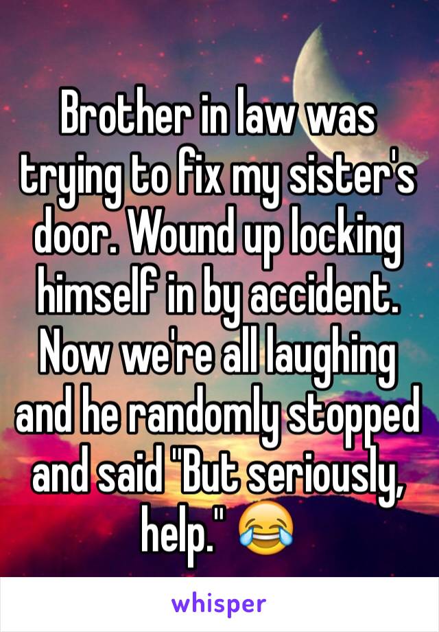 Brother in law was trying to fix my sister's door. Wound up locking himself in by accident. Now we're all laughing and he randomly stopped and said "But seriously, help." 😂