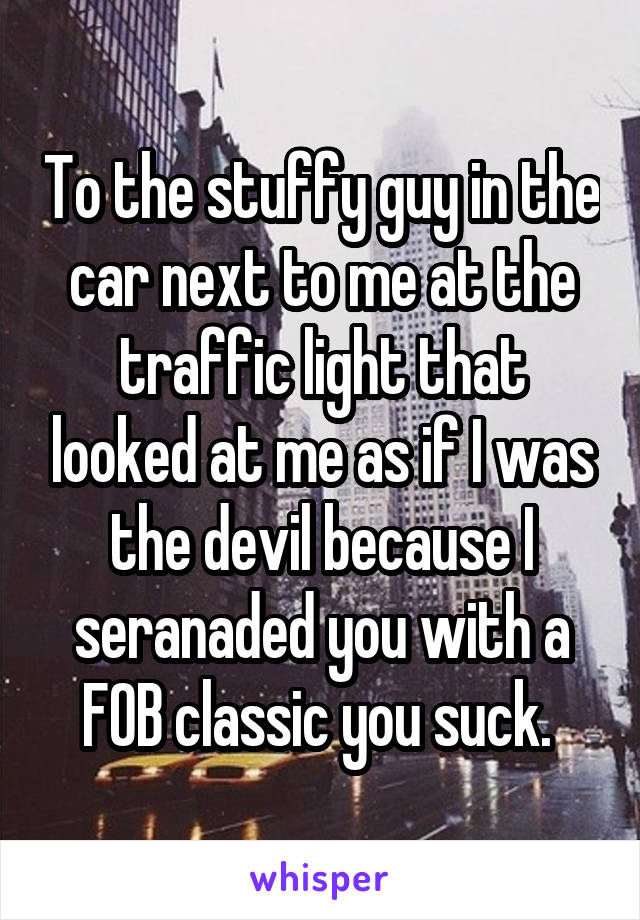 To the stuffy guy in the car next to me at the traffic light that looked at me as if I was the devil because I seranaded you with a FOB classic you suck. 