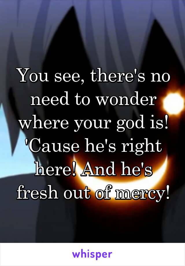 You see, there's no need to wonder where your god is! 'Cause he's right here! And he's fresh out of mercy!