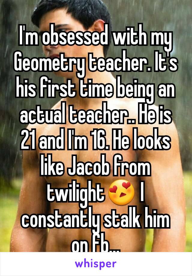 I'm obsessed with my Geometry teacher. It's his first time being an actual teacher.. He is 21 and I'm 16. He looks like Jacob from twilight😍 I constantly stalk him on fb...