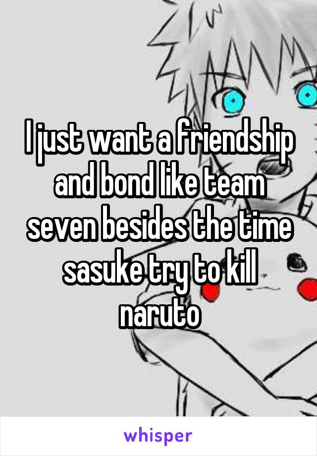 I just want a friendship and bond like team seven besides the time sasuke try to kill naruto