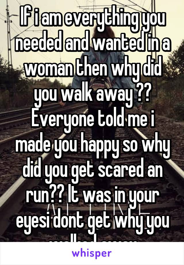 If i am everything you needed and wanted in a woman then why did you walk away ?? Everyone told me i made you happy so why did you get scared an run?? It was in your eyesi dont get why you walked away