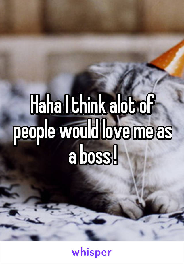 Haha I think alot of people would love me as a boss !