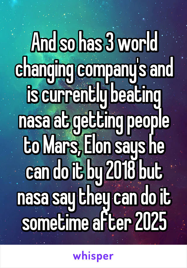 And so has 3 world changing company's and is currently beating nasa at getting people to Mars, Elon says he can do it by 2018 but nasa say they can do it sometime after 2025