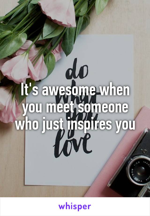 It's awesome when you meet someone who just inspires you