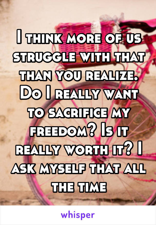 I think more of us struggle with that than you realize. Do I really want to sacrifice my freedom? Is it really worth it? I ask myself that all the time