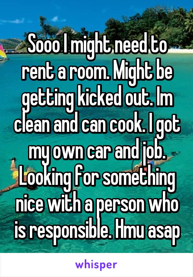 Sooo I might need to rent a room. Might be getting kicked out. Im clean and can cook. I got my own car and job. Looking for something nice with a person who is responsible. Hmu asap