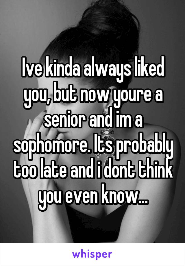 Ive kinda always liked you, but now youre a senior and im a sophomore. Its probably too late and i dont think you even know...