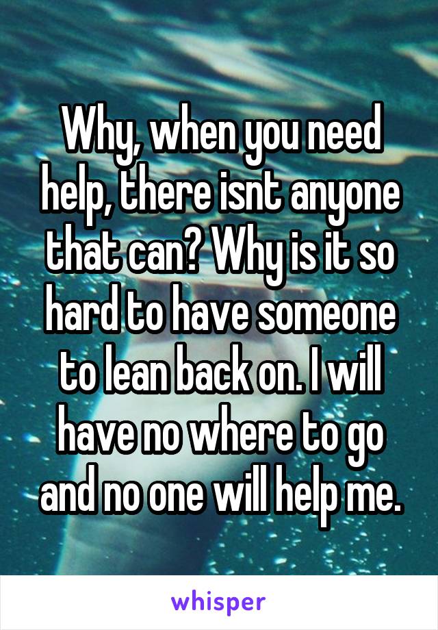 Why, when you need help, there isnt anyone that can? Why is it so hard to have someone to lean back on. I will have no where to go and no one will help me.