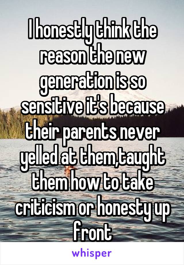 I honestly think the reason the new generation is so sensitive it's because their parents never yelled at them,taught them how to take criticism or honesty up front