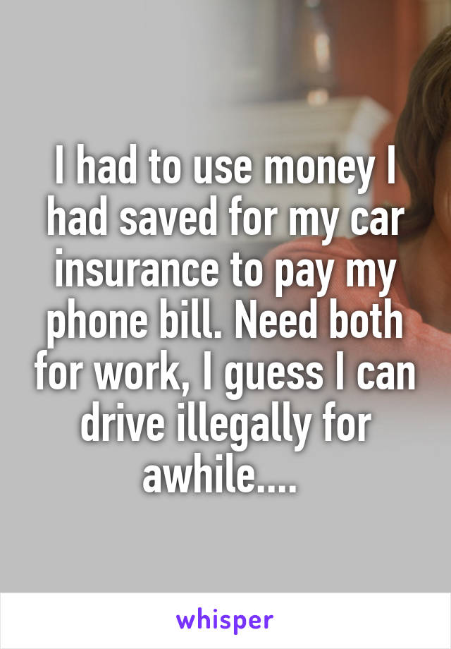 I had to use money I had saved for my car insurance to pay my phone bill. Need both for work, I guess I can drive illegally for awhile.... 