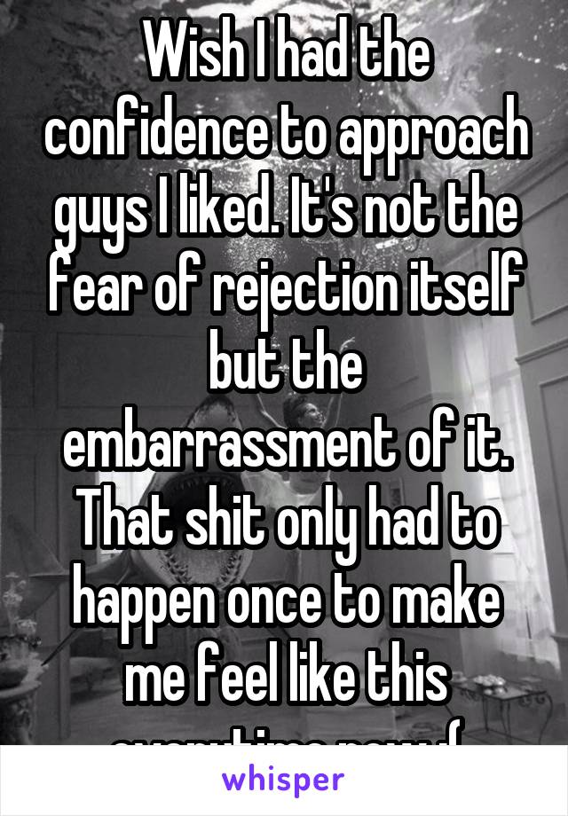 Wish I had the confidence to approach guys I liked. It's not the fear of rejection itself but the embarrassment of it. That shit only had to happen once to make me feel like this everytime now :(