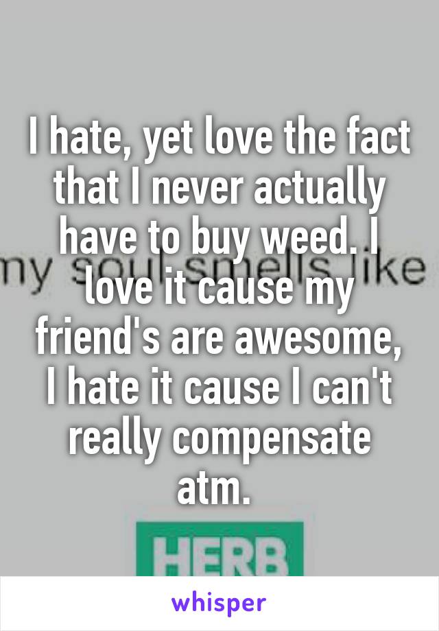 I hate, yet love the fact that I never actually have to buy weed. I love it cause my friend's are awesome, I hate it cause I can't really compensate atm. 