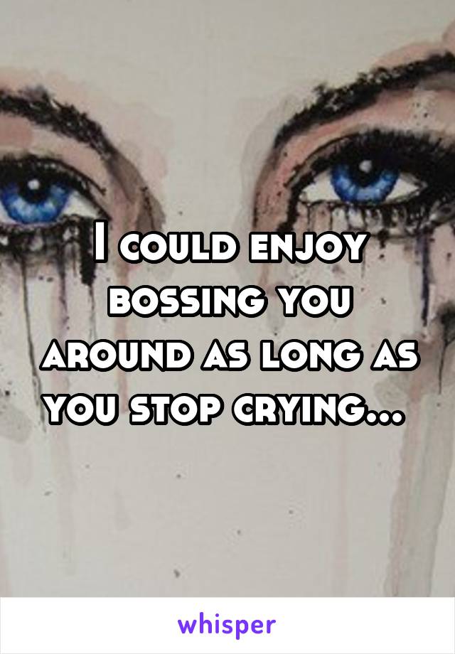 I could enjoy bossing you around as long as you stop crying... 