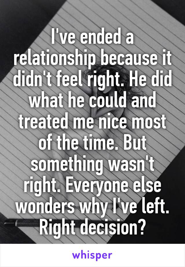 I've ended a relationship because it didn't feel right. He did what he could and treated me nice most of the time. But something wasn't right. Everyone else wonders why I've left. Right decision?