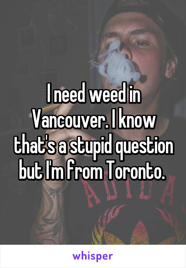 I need weed in Vancouver. I know that's a stupid question but I'm from Toronto. 