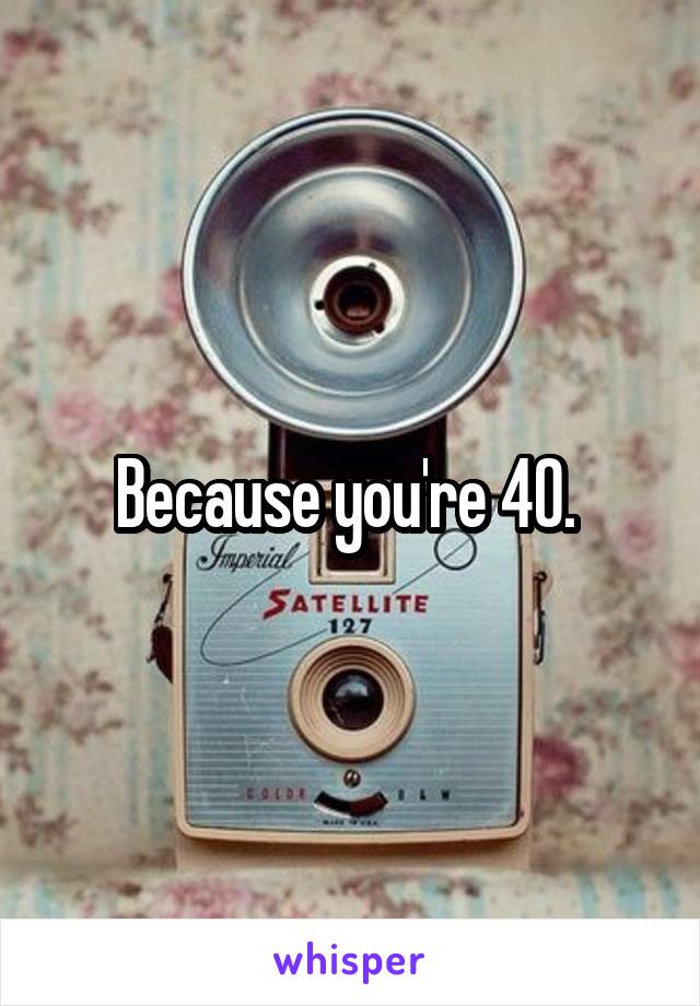 Because you're 40. 