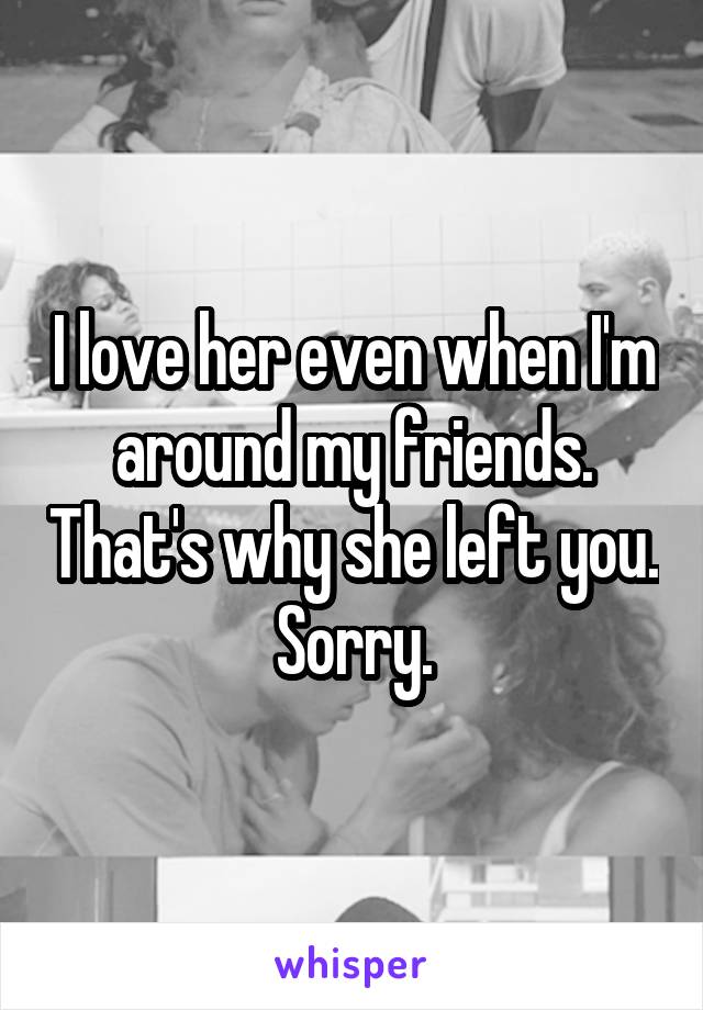 I love her even when I'm around my friends. That's why she left you. Sorry.