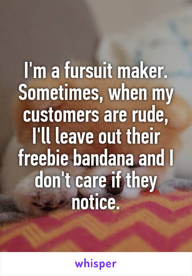 I'm a fursuit maker.
Sometimes, when my customers are rude, I'll leave out their freebie bandana and I don't care if they notice.