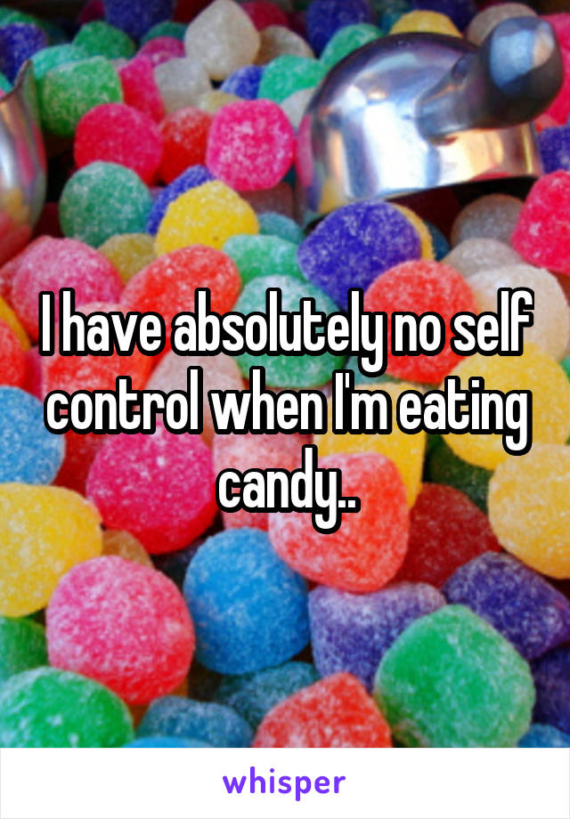 I have absolutely no self control when I'm eating candy..