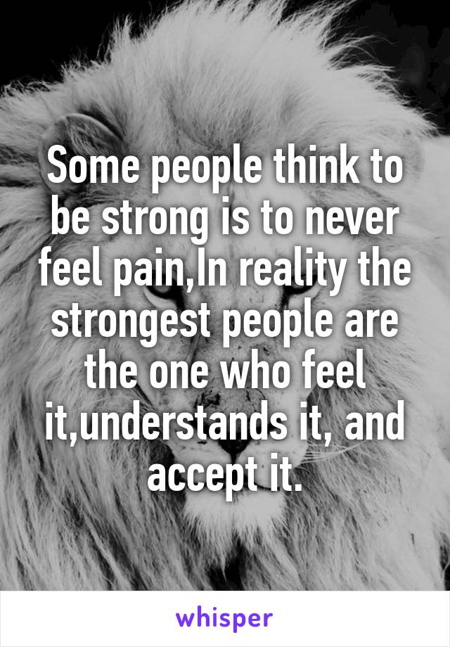 Some people think to be strong is to never feel pain,In reality the strongest people are the one who feel it,understands it, and accept it.