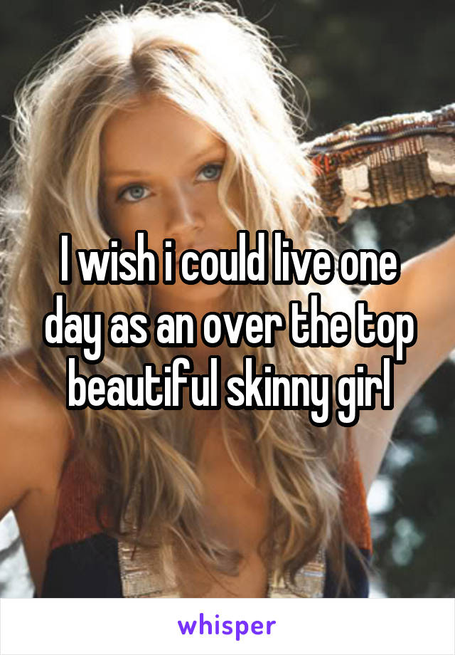 I wish i could live one day as an over the top beautiful skinny girl