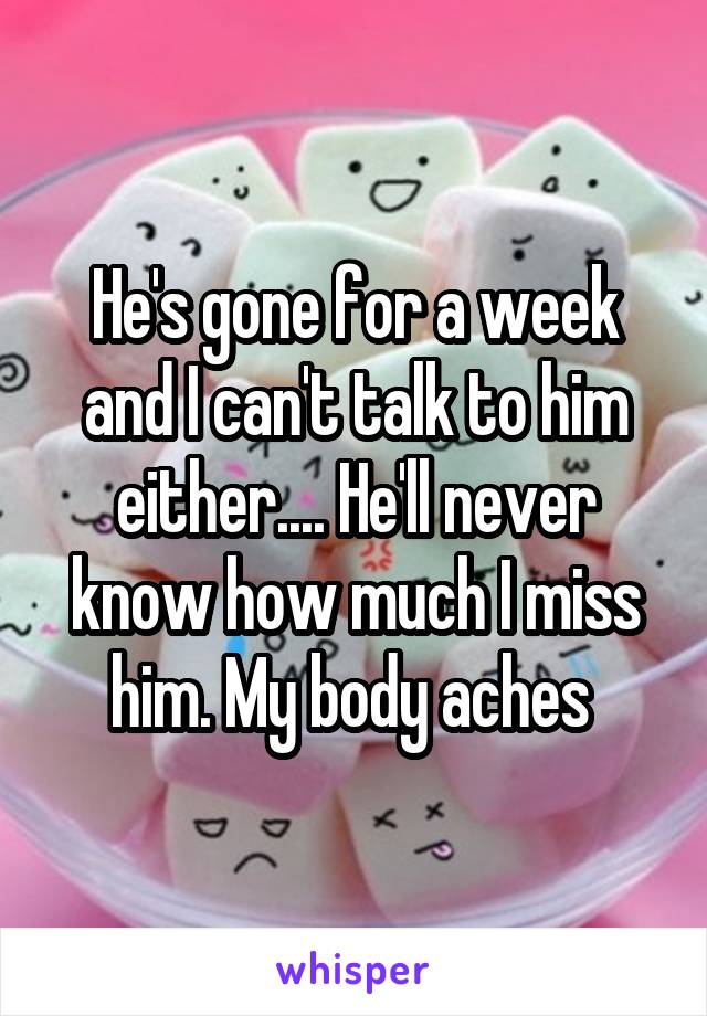 He's gone for a week and I can't talk to him either.... He'll never know how much I miss him. My body aches 